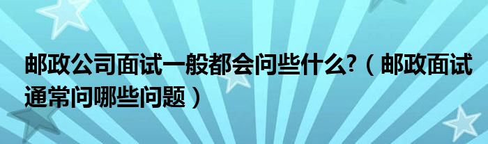 邮政公司面试一般都会问些什么?（邮政面试通常问哪些问题）