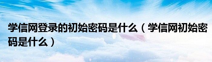 学信网登录的初始密码是什么（学信网初始密码是什么）