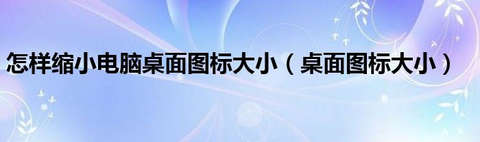 怎样缩小电脑桌面图标大小（桌面图标大小）