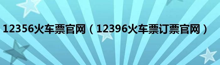 12356火车票官网（12396火车票订票官网）