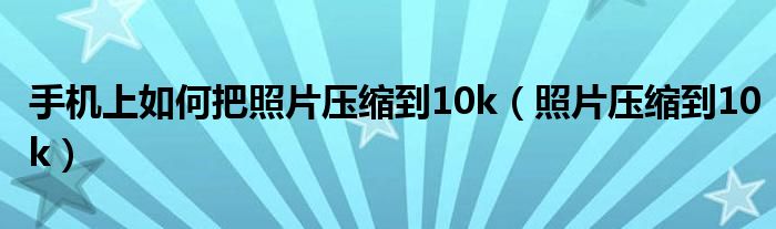 手机上如何把照片压缩到10k（照片压缩到10k）