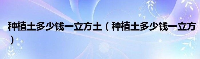 种植土多少钱一立方土（种植土多少钱一立方）