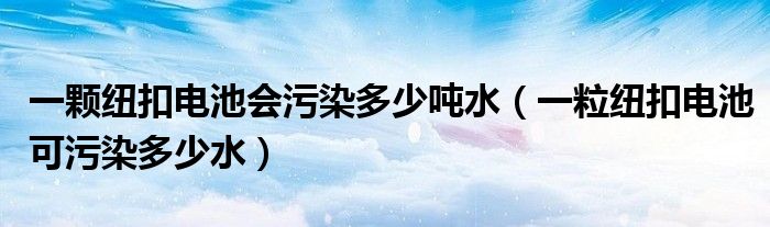 一颗纽扣电池会污染多少吨水（一粒纽扣电池可污染多少水）