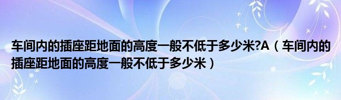 车间内的插座距地面的高度一般不低于多少米?A（车间内的插座距地面的高度一般不低于多少米）