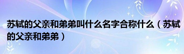 苏轼的父亲和弟弟叫什么名字合称什么（苏轼的父亲和弟弟）