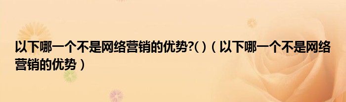 以下哪一个不是网络营销的优势?( )（以下哪一个不是网络营销的优势）