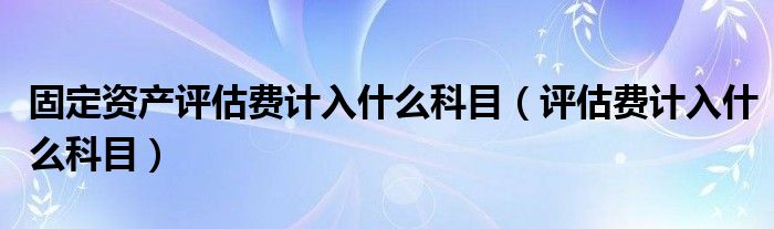 固定资产评估费计入什么科目（评估费计入什么科目）