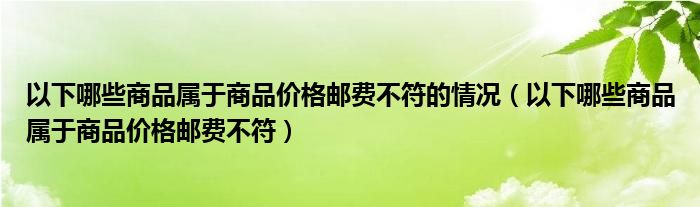 以下哪些商品属于商品价格邮费不符的情况（以下哪些商品属于商品价格邮费不符）