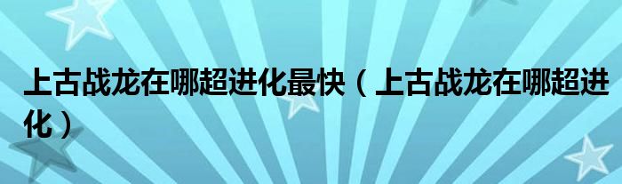 上古战龙在哪超进化最快（上古战龙在哪超进化）