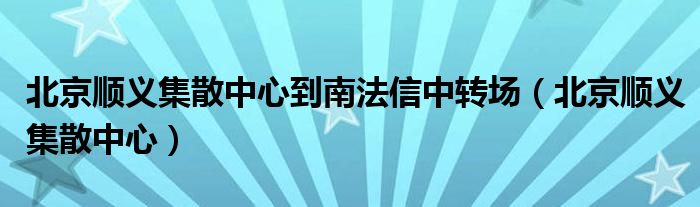 北京顺义集散中心到南法信中转场（北京顺义集散中心）