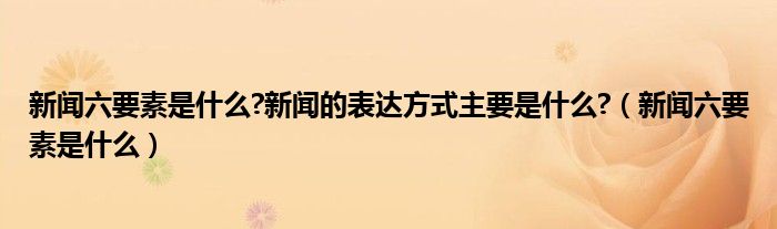 新闻六要素是什么?新闻的表达方式主要是什么?（新闻六要素是什么）