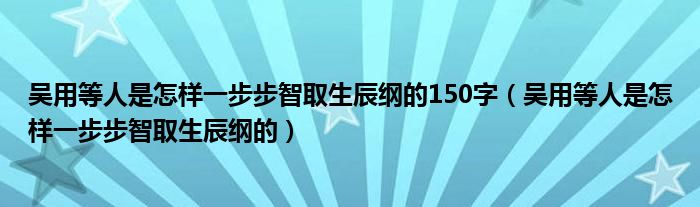 吴用等人是怎样一步步智取生辰纲的150字（吴用等人是怎样一步步智取生辰纲的）