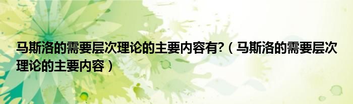 马斯洛的需要层次理论的主要内容有?（马斯洛的需要层次理论的主要内容）