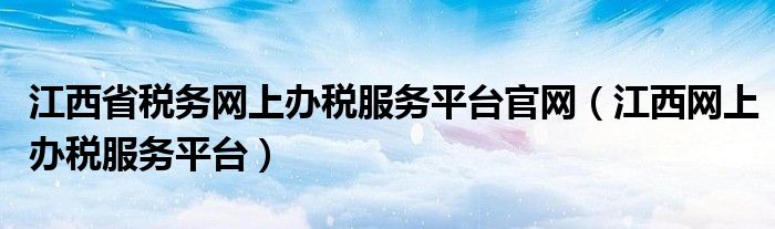 江西省税务网上办税服务平台官网（江西网上办税服务平台）