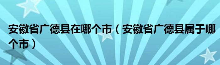 安徽省广德县在哪个市（安徽省广德县属于哪个市）