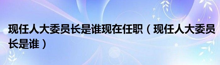 现任人大委员长是谁现在任职（现任人大委员长是谁）