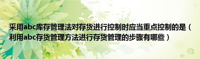 采用abc库存管理法对存货进行控制时应当重点控制的是（利用abc存货管理方法进行存货管理的步骤有哪些）