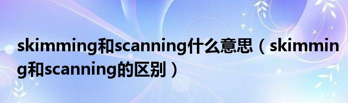 skimming和scanning什么意思（skimming和scanning的区别）