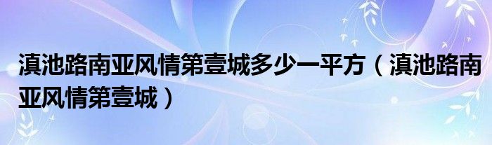 滇池路南亚风情第壹城多少一平方（滇池路南亚风情第壹城）