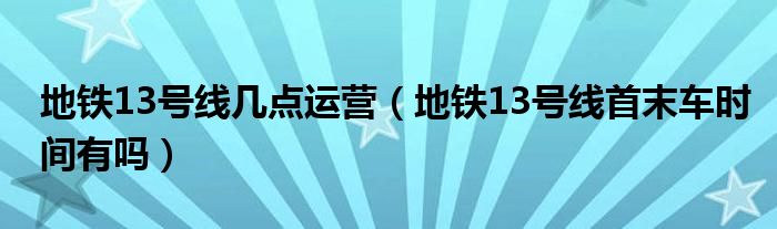 地铁13号线几点运营（地铁13号线首末车时间有吗）