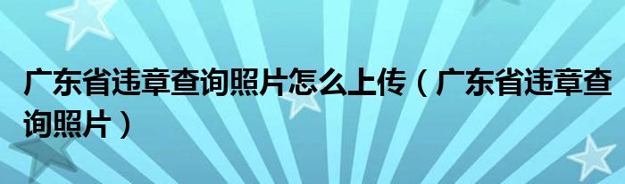 广东省违章查询照片怎么上传（广东省违章查询照片）