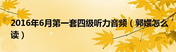 2016年6月第一套四级听力音频（郭嬛怎么读）