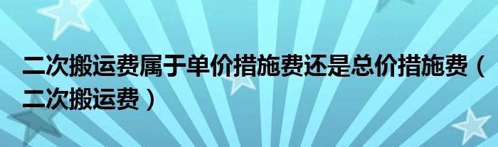 二次搬运费属于单价措施费还是总价措施费（二次搬运费）