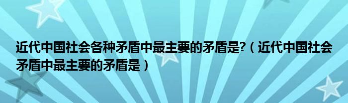 近代中国社会各种矛盾中最主要的矛盾是?（近代中国社会矛盾中最主要的矛盾是）