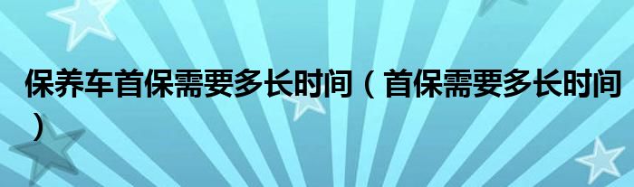 保养车首保需要多长时间（首保需要多长时间）