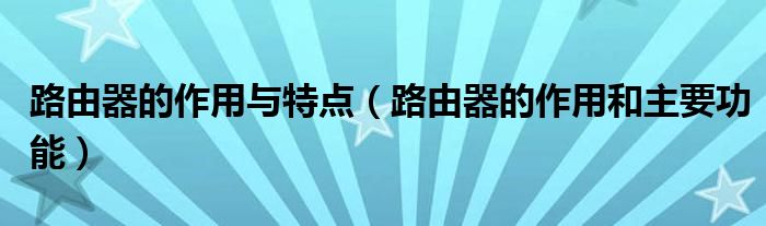 路由器的作用与特点（路由器的作用和主要功能）