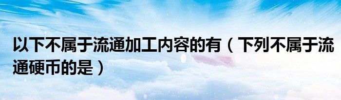 以下不属于流通加工内容的有（下列不属于流通硬币的是）