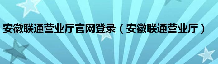 安徽联通营业厅官网登录（安徽联通营业厅）