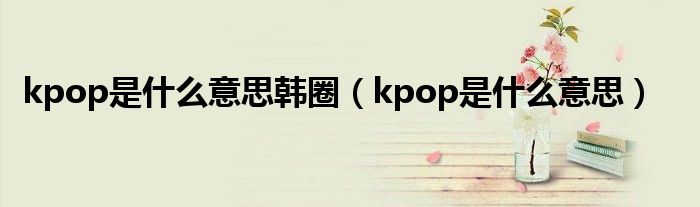 kpop是什么意思韩圈（kpop是什么意思）