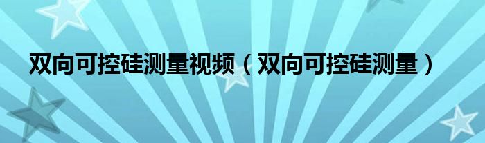 双向可控硅测量视频（双向可控硅测量）