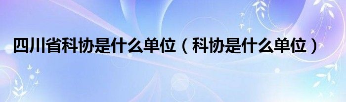 四川省科协是什么单位（科协是什么单位）