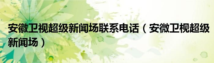 安徽卫视超级新闻场联系电话（安微卫枧超级新闻场）