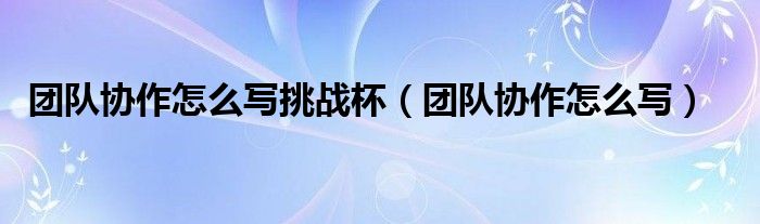 团队协作怎么写挑战杯（团队协作怎么写）