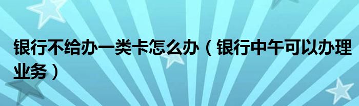 银行不给办一类卡怎么办（银行中午可以办理业务）