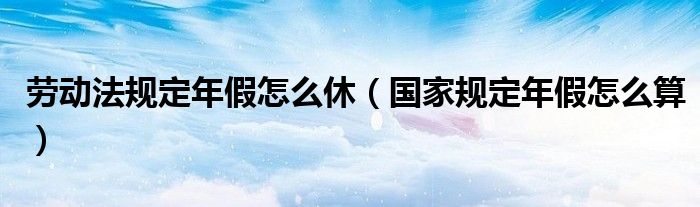 劳动法规定年假怎么休（国家规定年假怎么算）