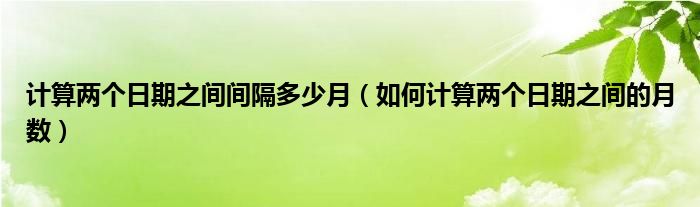 计算两个日期之间间隔多少月（如何计算两个日期之间的月数）