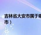 吉林省大安市属于哪个市管辖范围（吉林省大安市属于哪个市）