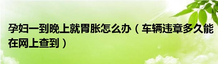 孕妇一到晚上就胃胀怎么办（车辆违章多久能在网上查到）