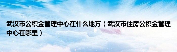 武汉市公积金管理中心在什么地方（武汉市住房公积金管理中心在哪里）