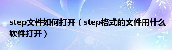 step文件如何打开（step格式的文件用什么软件打开）