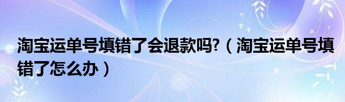 淘宝运单号填错了会退款吗?（淘宝运单号填错了怎么办）