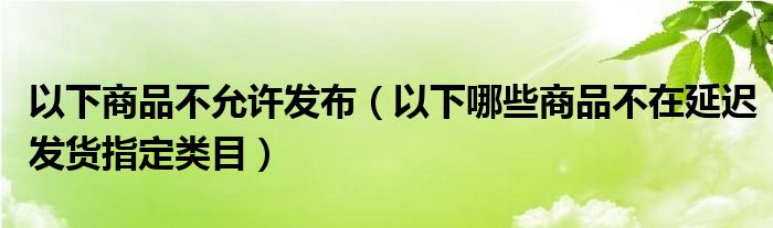 以下商品不允许发布（以下哪些商品不在延迟发货指定类目）