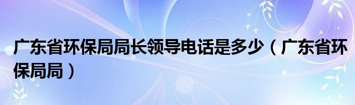 广东省环保局局长领导电话是多少（广东省环保局局）