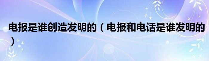 电报是谁创造发明的（电报和电话是谁发明的）