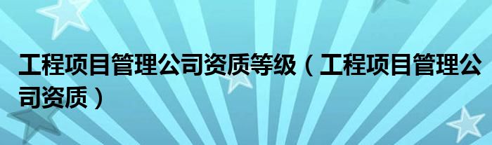 工程项目管理公司资质等级（工程项目管理公司资质）