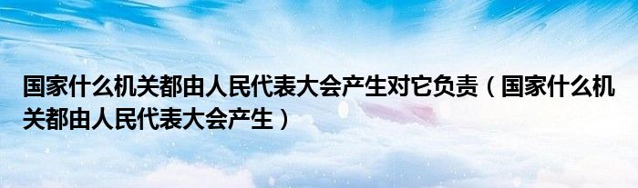 国家什么机关都由人民代表大会产生对它负责（国家什么机关都由人民代表大会产生）